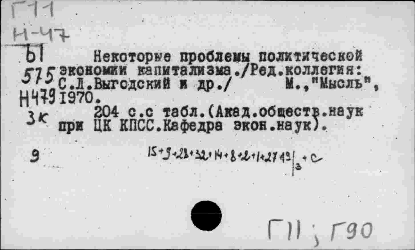 ﻿4)1 Некоторое проблемы политической
с? г экономии капитализма./Ред.коллегия:
С.Л.Выгодский и др./ М.,"Мысль" НИИ 1970.
204 с.с табл.(Акад.обществ.наук при ЦК КПСС.Кафедра экон.наук).
3
К	и» Л ♦ 1^1 1 <1 •
